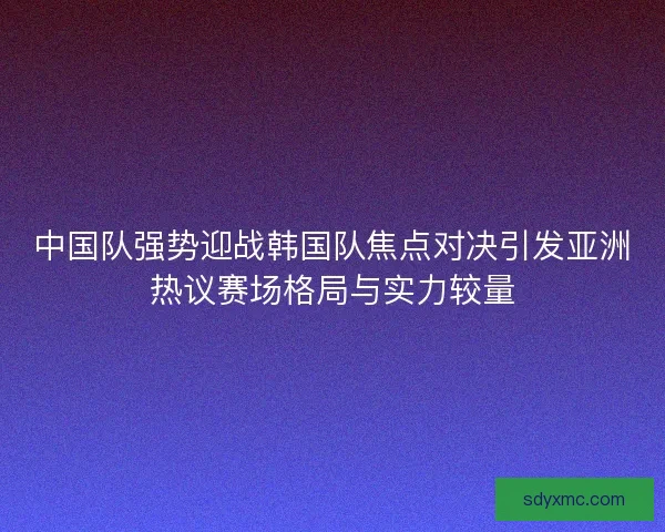 中国队强势迎战韩国队焦点对决引发亚洲热议赛场格局与实力较量