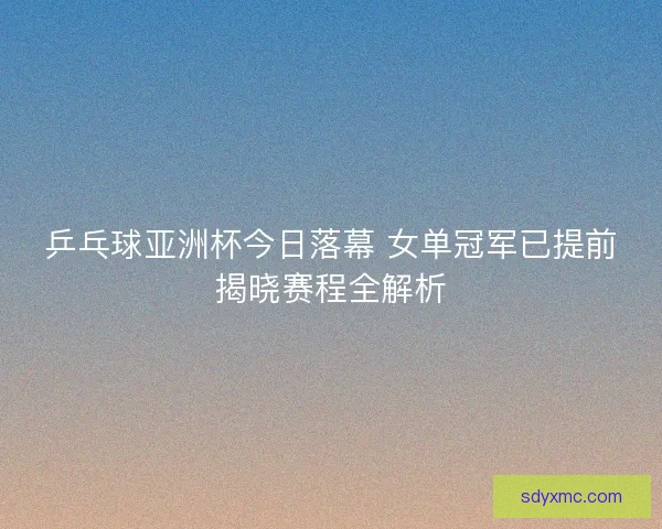 乒乓球亚洲杯今日落幕 女单冠军已提前揭晓赛程全解析