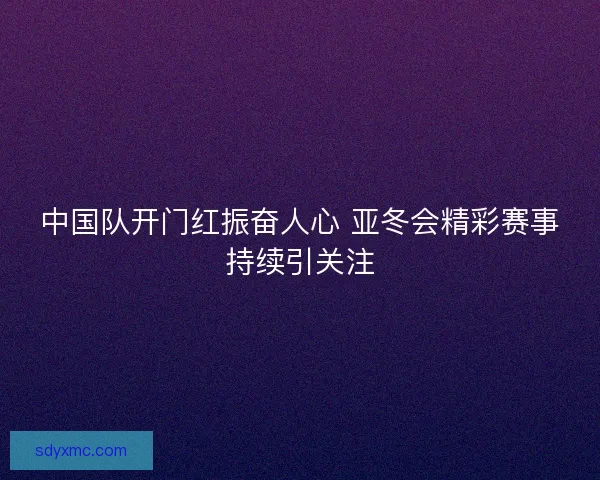中国队开门红振奋人心 亚冬会精彩赛事持续引关注
