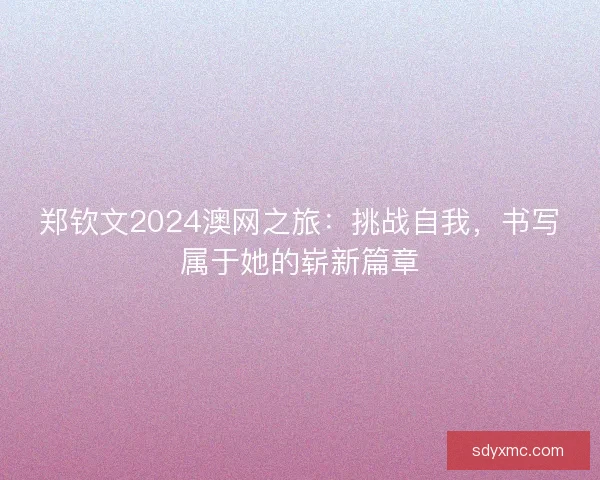 郑钦文2024澳网之旅：挑战自我，书写属于她的崭新篇章