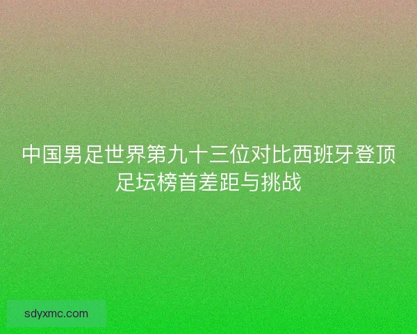 中国男足世界第九十三位对比西班牙登顶足坛榜首差距与挑战