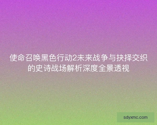 使命召唤黑色行动2未来战争与抉择交织的史诗战场解析深度全景透视