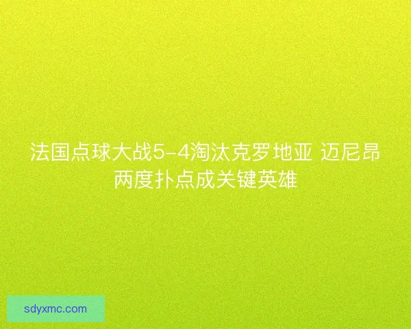 法国点球大战5-4淘汰克罗地亚 迈尼昂两度扑点成关键英雄