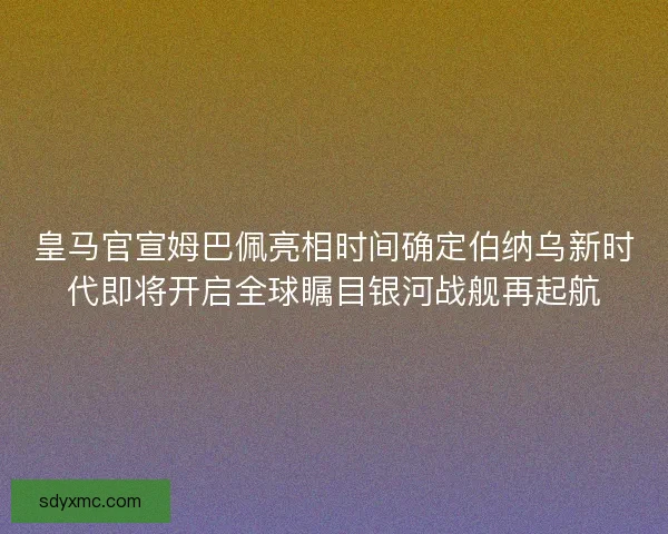 皇马官宣姆巴佩亮相时间确定伯纳乌新时代即将开启全球瞩目银河战舰再起航