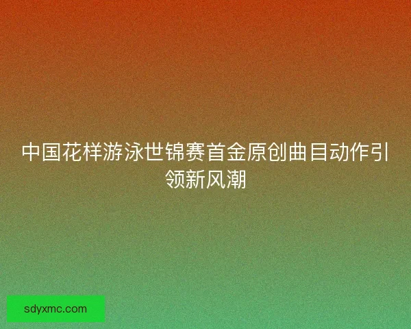 中国花样游泳世锦赛首金原创曲目动作引领新风潮