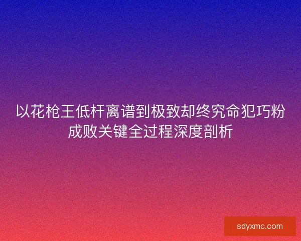 以花枪王低杆离谱到极致却终究命犯巧粉成败关键全过程深度剖析