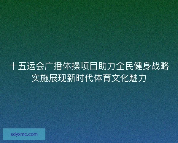 十五运会广播体操项目助力全民健身战略实施展现新时代体育文化魅力