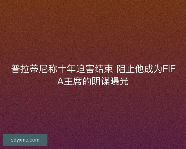 普拉蒂尼称十年迫害结束 阻止他成为FIFA主席的阴谋曝光