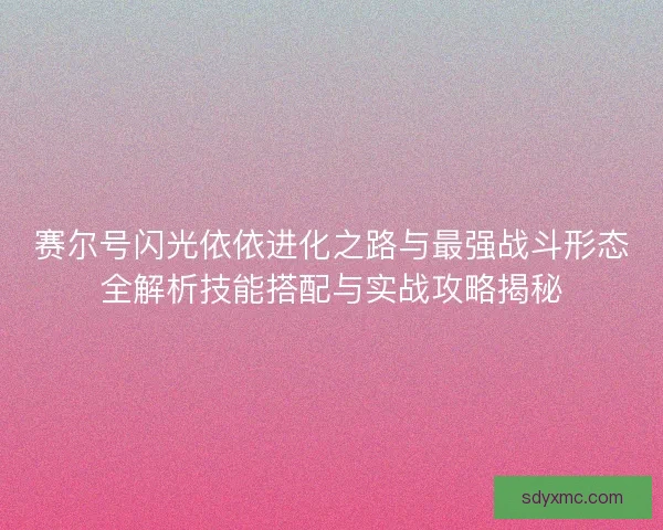 赛尔号闪光依依进化之路与最强战斗形态全解析技能搭配与实战攻略揭秘