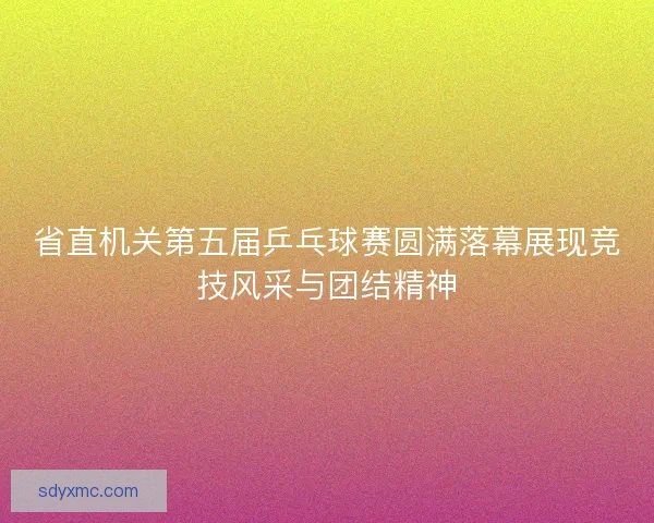 省直机关第五届乒乓球赛圆满落幕展现竞技风采与团结精神