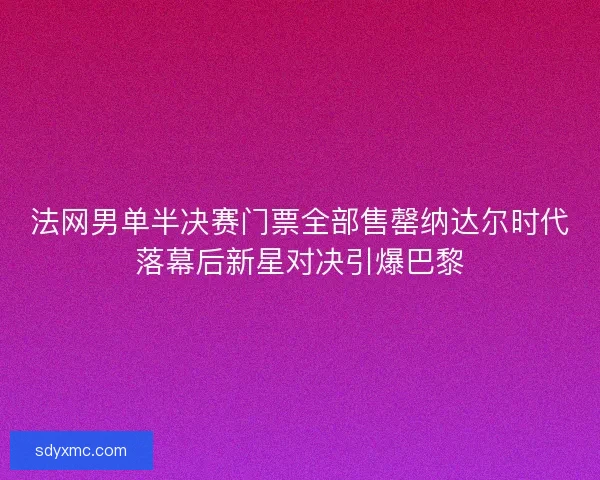 法网男单半决赛门票全部售罄纳达尔时代落幕后新星对决引爆巴黎