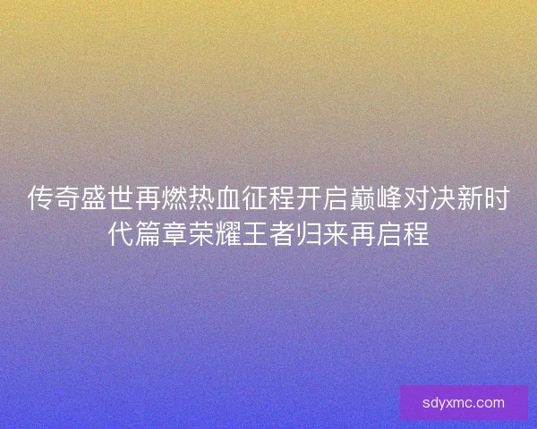 传奇盛世再燃热血征程开启巅峰对决新时代篇章荣耀王者归来再启程