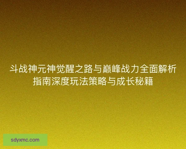 斗战神元神觉醒之路与巅峰战力全面解析指南深度玩法策略与成长秘籍