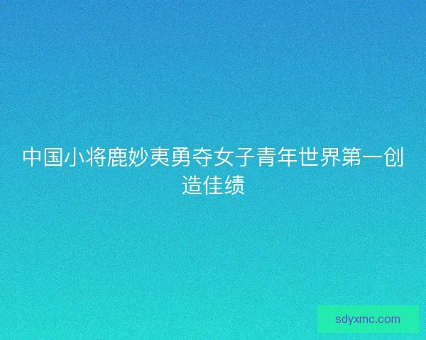 中国小将鹿妙夷勇夺女子青年世界第一创造佳绩