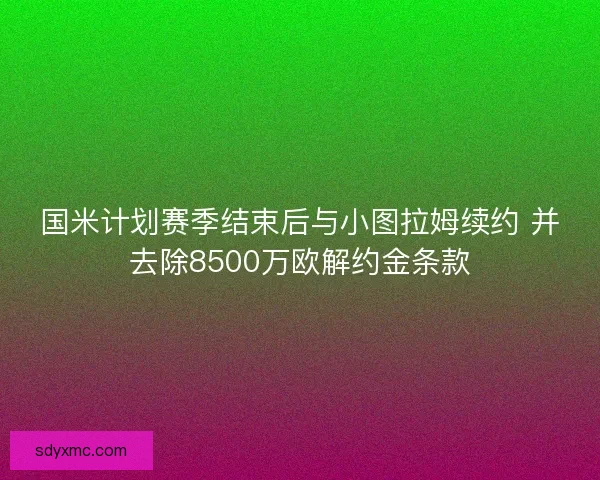国米计划赛季结束后与小图拉姆续约 并去除8500万欧解约金条款 国米计划赛季结束后与小图拉姆续约 并去除8500万欧解约金条款