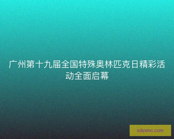 广州第十九届全国特殊奥林匹克日精彩活动全面启幕