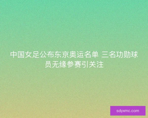 中国女足公布东京奥运名单 三名功勋球员无缘参赛引关注