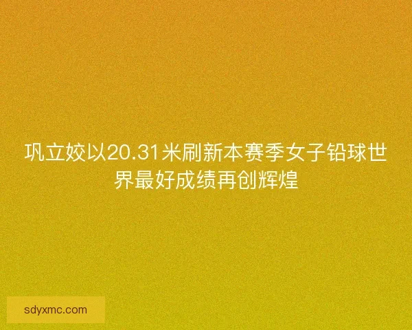 巩立姣以20.31米刷新本赛季女子铅球世界最好成绩再创辉煌